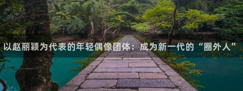 bg大游娱乐：以赵丽颖为代表的年轻偶像团体：成为新一代的“圈外人”